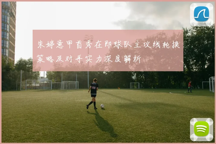 朱婷意甲首秀在即球队主攻线轮换策略及对手实力深度解析