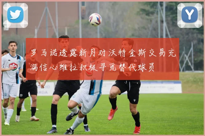 罗马诺透露新月对沃特金斯交易充满信心维拉积极寻觅替代球员