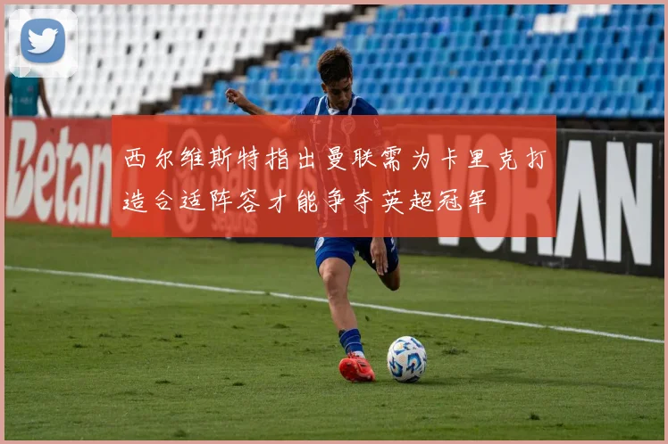 西尔维斯特指出曼联需为卡里克打造合适阵容才能争夺英超冠军