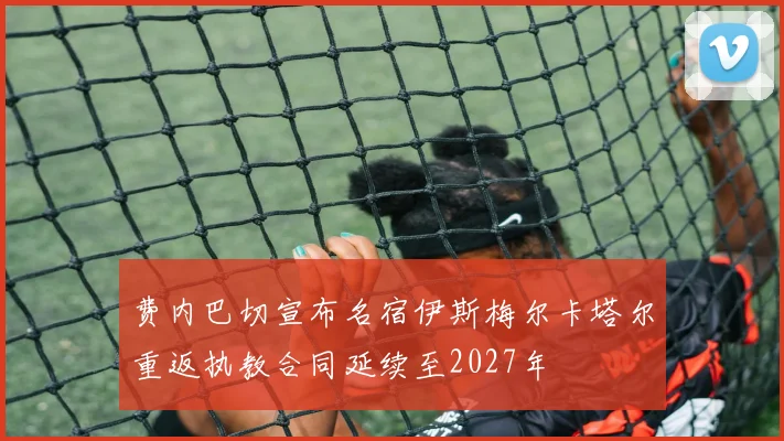 费内巴切宣布名宿伊斯梅尔卡塔尔重返执教合同延续至2027年