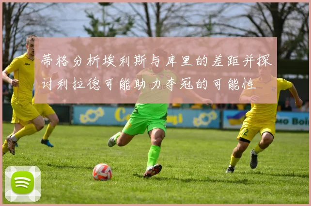 蒂格分析埃利斯与库里的差距并探讨利拉德可能助力夺冠的可能性