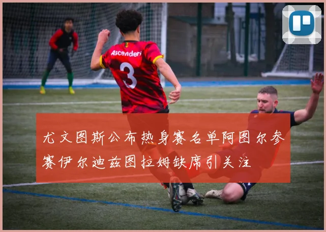 尤文图斯公布热身赛名单阿图尔参赛伊尔迪兹图拉姆缺席引关注